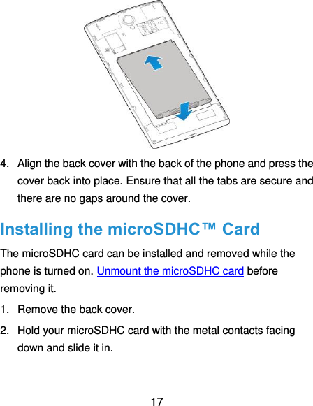  17  4.  Align the back cover with the back of the phone and press the cover back into place. Ensure that all the tabs are secure and there are no gaps around the cover. Installing the microSDHC™ Card The microSDHC card can be installed and removed while the phone is turned on. Unmount the microSDHC card before removing it. 1.  Remove the back cover. 2.  Hold your microSDHC card with the metal contacts facing down and slide it in. 