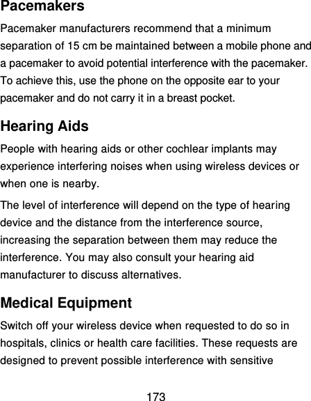 173 Pacemakers Pacemaker manufacturers recommend that a minimum separation of 15 cm be maintained between a mobile phone and a pacemaker to avoid potential interference with the pacemaker. To achieve this, use the phone on the opposite ear to your pacemaker and do not carry it in a breast pocket. Hearing Aids People with hearing aids or other cochlear implants may experience interfering noises when using wireless devices or when one is nearby. The level of interference will depend on the type of hearing device and the distance from the interference source, increasing the separation between them may reduce the interference. You may also consult your hearing aid manufacturer to discuss alternatives. Medical Equipment Switch off your wireless device when requested to do so in hospitals, clinics or health care facilities. These requests are designed to prevent possible interference with sensitive 