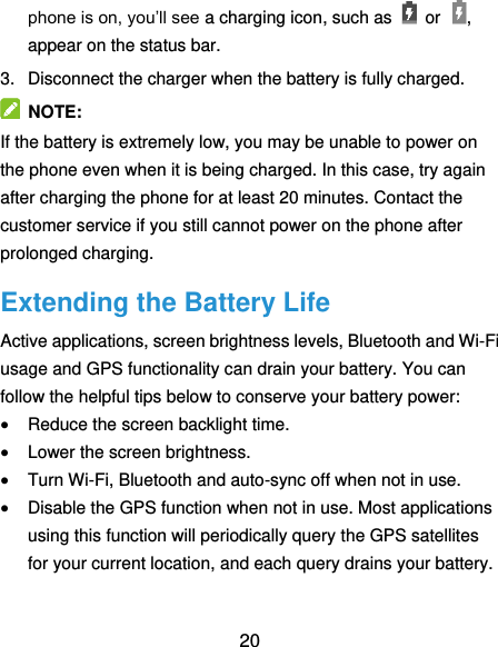  20 phone is on, you’ll see a charging icon, such as    or , appear on the status bar. 3.  Disconnect the charger when the battery is fully charged.  NOTE: If the battery is extremely low, you may be unable to power on the phone even when it is being charged. In this case, try again after charging the phone for at least 20 minutes. Contact the customer service if you still cannot power on the phone after prolonged charging. Extending the Battery Life Active applications, screen brightness levels, Bluetooth and Wi-Fi usage and GPS functionality can drain your battery. You can follow the helpful tips below to conserve your battery power:  Reduce the screen backlight time.  Lower the screen brightness.  Turn Wi-Fi, Bluetooth and auto-sync off when not in use.  Disable the GPS function when not in use. Most applications using this function will periodically query the GPS satellites for your current location, and each query drains your battery. 