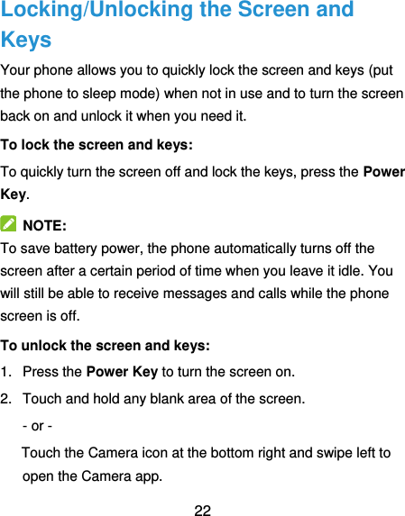  22 Locking/Unlocking the Screen and Keys Your phone allows you to quickly lock the screen and keys (put the phone to sleep mode) when not in use and to turn the screen back on and unlock it when you need it. To lock the screen and keys: To quickly turn the screen off and lock the keys, press the Power Key.   NOTE: To save battery power, the phone automatically turns off the screen after a certain period of time when you leave it idle. You will still be able to receive messages and calls while the phone screen is off. To unlock the screen and keys: 1.  Press the Power Key to turn the screen on. 2.  Touch and hold any blank area of the screen. - or - Touch the Camera icon at the bottom right and swipe left to open the Camera app. 