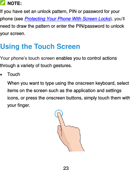  23   NOTE: If you have set an unlock pattern, PIN or password for your phone (see Protecting Your Phone With Screen Locks), you’ll need to draw the pattern or enter the PIN/password to unlock your screen. Using the Touch Screen Your phone’s touch screen enables you to control actions through a variety of touch gestures.  Touch When you want to type using the onscreen keyboard, select items on the screen such as the application and settings icons, or press the onscreen buttons, simply touch them with your finger.  