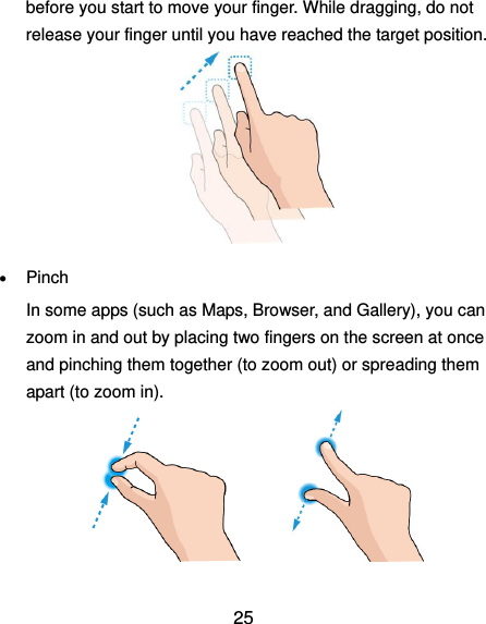  25 before you start to move your finger. While dragging, do not release your finger until you have reached the target position.   Pinch In some apps (such as Maps, Browser, and Gallery), you can zoom in and out by placing two fingers on the screen at once and pinching them together (to zoom out) or spreading them apart (to zoom in).              