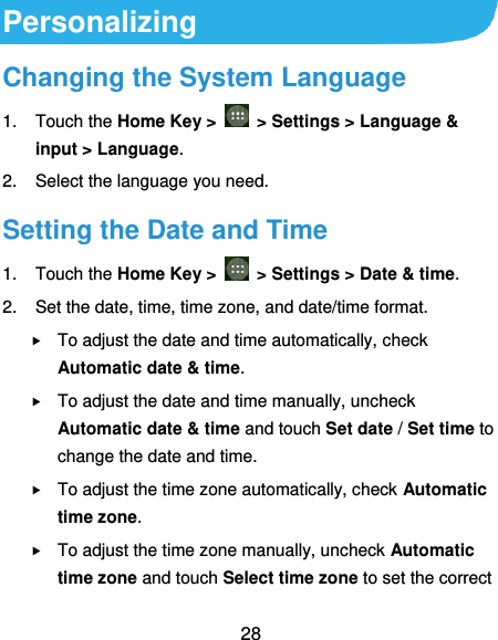  28 Personalizing Changing the System Language 1.  Touch the Home Key &gt;    &gt; Settings &gt; Language &amp; input &gt; Language. 2.  Select the language you need. Setting the Date and Time 1.  Touch the Home Key &gt;    &gt; Settings &gt; Date &amp; time. 2.  Set the date, time, time zone, and date/time format.  To adjust the date and time automatically, check Automatic date &amp; time.  To adjust the date and time manually, uncheck Automatic date &amp; time and touch Set date / Set time to change the date and time.  To adjust the time zone automatically, check Automatic time zone.  To adjust the time zone manually, uncheck Automatic time zone and touch Select time zone to set the correct 