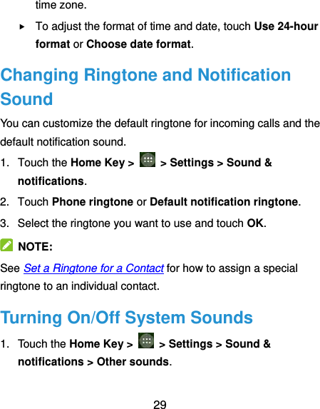  29 time zone.  To adjust the format of time and date, touch Use 24-hour format or Choose date format. Changing Ringtone and Notification Sound You can customize the default ringtone for incoming calls and the default notification sound. 1.  Touch the Home Key &gt;   &gt; Settings &gt; Sound &amp; notifications. 2.  Touch Phone ringtone or Default notification ringtone. 3.  Select the ringtone you want to use and touch OK.   NOTE: See Set a Ringtone for a Contact for how to assign a special ringtone to an individual contact. Turning On/Off System Sounds 1.  Touch the Home Key &gt;   &gt; Settings &gt; Sound &amp; notifications &gt; Other sounds. 