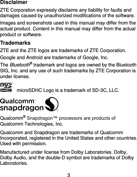  3 Disclaimer ZTE Corporation expressly disclaims any liability for faults and damages caused by unauthorized modifications of the software. Images and screenshots used in this manual may differ from the actual product. Content in this manual may differ from the actual product or software. Trademarks ZTE and the ZTE logos are trademarks of ZTE Corporation. Google and Android are trademarks of Google, Inc.   The Bluetooth® trademark and logos are owned by the Bluetooth SIG, Inc. and any use of such trademarks by ZTE Corporation is under license.       microSDHC Logo is a trademark of SD-3C, LLC.  Qualcomm® Snapdragon™ processors are products of Qualcomm Technologies, Inc.   Qualcomm and Snapdragon are trademarks of Qualcomm Incorporated, registered in the United States and other countries. Used with permission. Manufactured under license from Dolby Laboratories. Dolby, Dolby Audio, and the double-D symbol are trademarks of Dolby Laboratories. 