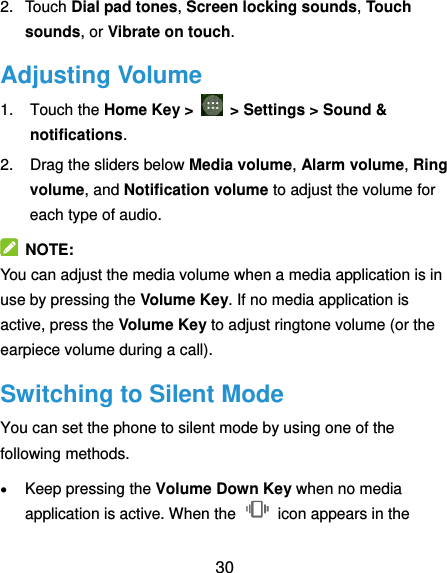  30 2.  Touch Dial pad tones, Screen locking sounds, Touch sounds, or Vibrate on touch. Adjusting Volume 1.  Touch the Home Key &gt;   &gt; Settings &gt; Sound &amp; notifications. 2.  Drag the sliders below Media volume, Alarm volume, Ring volume, and Notification volume to adjust the volume for each type of audio.   NOTE: You can adjust the media volume when a media application is in use by pressing the Volume Key. If no media application is active, press the Volume Key to adjust ringtone volume (or the earpiece volume during a call).   Switching to Silent Mode You can set the phone to silent mode by using one of the following methods.  Keep pressing the Volume Down Key when no media application is active. When the    icon appears in the 