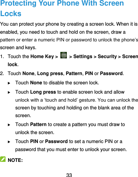  33 Protecting Your Phone With Screen Locks You can protect your phone by creating a screen lock. When it is enabled, you need to touch and hold on the screen, draw a pattern or enter a numeric PIN or password to unlock the phone’s screen and keys. 1.  Touch the Home Key &gt;    &gt; Settings &gt; Security &gt; Screen lock. 2.  Touch None, Long press, Pattern, PIN or Password.  Touch None to disable the screen lock.  Touch Long press to enable screen lock and allow unlock with a ‘touch and hold’ gesture. You can unlock the screen by touching and holding on the blank area of the screen.  Touch Pattern to create a pattern you must draw to unlock the screen.  Touch PIN or Password to set a numeric PIN or a password that you must enter to unlock your screen.   NOTE: 