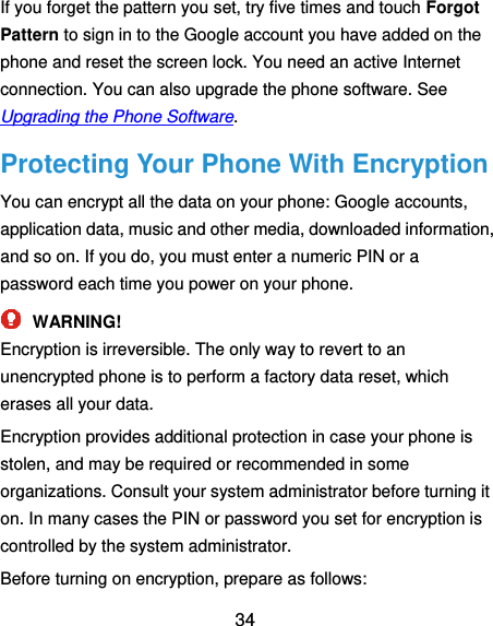  34 If you forget the pattern you set, try five times and touch Forgot Pattern to sign in to the Google account you have added on the phone and reset the screen lock. You need an active Internet connection. You can also upgrade the phone software. See Upgrading the Phone Software. Protecting Your Phone With Encryption You can encrypt all the data on your phone: Google accounts, application data, music and other media, downloaded information, and so on. If you do, you must enter a numeric PIN or a password each time you power on your phone.  WARNING! Encryption is irreversible. The only way to revert to an unencrypted phone is to perform a factory data reset, which erases all your data. Encryption provides additional protection in case your phone is stolen, and may be required or recommended in some organizations. Consult your system administrator before turning it on. In many cases the PIN or password you set for encryption is controlled by the system administrator. Before turning on encryption, prepare as follows: 