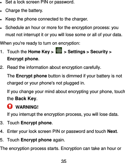  35 ● Set a lock screen PIN or password. ● Charge the battery. ● Keep the phone connected to the charger. ● Schedule an hour or more for the encryption process: you must not interrupt it or you will lose some or all of your data. When you&apos;re ready to turn on encryption: 1.  Touch the Home Key &gt;    &gt; Settings &gt; Security &gt; Encrypt phone. 2.  Read the information about encryption carefully.   The Encrypt phone button is dimmed if your battery is not charged or your phone&apos;s not plugged in. If you change your mind about encrypting your phone, touch the Back Key.  WARNING! If you interrupt the encryption process, you will lose data. 3.  Touch Encrypt phone. 4.  Enter your lock screen PIN or password and touch Next. 5.  Touch Encrypt phone again. The encryption process starts. Encryption can take an hour or 