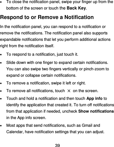  39  To close the notification panel, swipe your finger up from the bottom of the screen or touch the Back Key. Respond to or Remove a Notification In the notification panel, you can respond to a notification or remove the notifications. The notification panel also supports expandable notifications that let you perform additional actions right from the notification itself.  To respond to a notification, just touch it.  Slide down with one finger to expand certain notifications. You can also swipe two fingers vertically or pinch-zoom to expand or collapse certain notifications.  To remove a notification, swipe it left or right.  To remove all notifications, touch  ×  on the screen.  Touch and hold a notification and then touch App info to identify the application that created it. To turn off notifications from that application if needed, uncheck Show notifications in the App info screen.  Most apps that send notifications, such as Gmail and Calendar, have notification settings that you can adjust. 