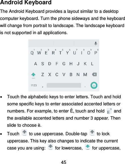  45 Android Keyboard The Android Keyboard provides a layout similar to a desktop computer keyboard. Turn the phone sideways and the keyboard will change from portrait to landscape. The landscape keyboard is not supported in all applications.    Touch the alphabetic keys to enter letters. Touch and hold some specific keys to enter associated accented letters or numbers. For example, to enter È, touch and hold    and the available accented letters and number 3 appear. Then slide to choose è.   Touch    to use uppercase. Double-tap    to lock uppercase. This key also changes to indicate the current case you are using:    for lowercase,    for uppercase, 
