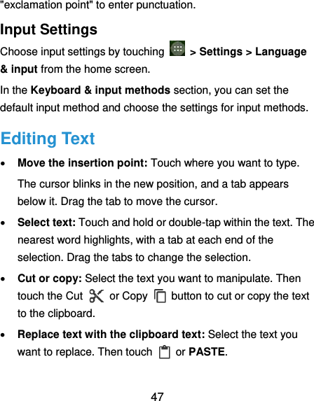  47 &quot;exclamation point&quot; to enter punctuation. Input Settings Choose input settings by touching   &gt; Settings &gt; Language &amp; input from the home screen. In the Keyboard &amp; input methods section, you can set the default input method and choose the settings for input methods. Editing Text  Move the insertion point: Touch where you want to type. The cursor blinks in the new position, and a tab appears below it. Drag the tab to move the cursor.  Select text: Touch and hold or double-tap within the text. The nearest word highlights, with a tab at each end of the selection. Drag the tabs to change the selection.  Cut or copy: Select the text you want to manipulate. Then touch the Cut    or Copy    button to cut or copy the text to the clipboard.  Replace text with the clipboard text: Select the text you want to replace. Then touch  or PASTE. 