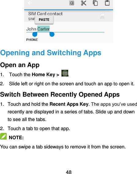  48  Opening and Switching Apps Open an App 1.  Touch the Home Key &gt;  . 2.  Slide left or right on the screen and touch an app to open it. Switch Between Recently Opened Apps 1.  Touch and hold the Recent Apps Key. The apps you’ve used recently are displayed in a series of tabs. Slide up and down to see all the tabs. 2.  Touch a tab to open that app.  NOTE: You can swipe a tab sideways to remove it from the screen. 