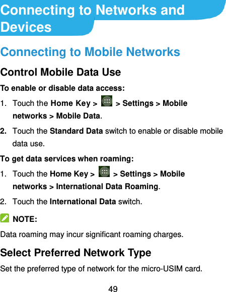  49 Connecting to Networks and Devices Connecting to Mobile Networks Control Mobile Data Use To enable or disable data access: 1.  Touch the Home Key &gt;    &gt; Settings &gt; Mobile networks &gt; Mobile Data. 2. Touch the Standard Data switch to enable or disable mobile data use. To get data services when roaming: 1.  Touch the Home Key &gt;    &gt; Settings &gt; Mobile networks &gt; International Data Roaming.   2.  Touch the International Data switch.   NOTE: Data roaming may incur significant roaming charges. Select Preferred Network Type Set the preferred type of network for the micro-USIM card. 