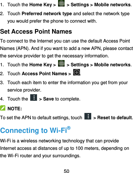  50 1.  Touch the Home Key &gt;    &gt; Settings &gt; Mobile networks. 2.  Touch Preferred network type and select the network type you would prefer the phone to connect with. Set Access Point Names To connect to the Internet you can use the default Access Point Names (APN). And if you want to add a new APN, please contact the service provider to get the necessary information. 1.  Touch the Home Key &gt;    &gt; Settings &gt; Mobile networks. 2.  Touch Access Point Names &gt;  . 3.  Touch each item to enter the information you get from your service provider. 4.  Touch the    &gt; Save to complete.   NOTE: To set the APN to default settings, touch    &gt; Reset to default. Connecting to Wi-Fi® Wi-Fi is a wireless networking technology that can provide Internet access at distances of up to 100 meters, depending on the Wi-Fi router and your surroundings. 