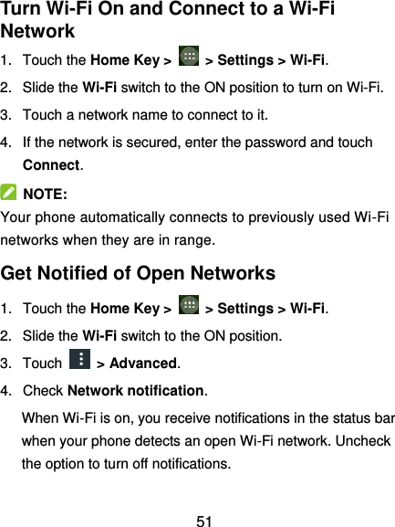  51 Turn Wi-Fi On and Connect to a Wi-Fi Network 1.  Touch the Home Key &gt;    &gt; Settings &gt; Wi-Fi. 2.  Slide the Wi-Fi switch to the ON position to turn on Wi-Fi.   3.  Touch a network name to connect to it. 4.  If the network is secured, enter the password and touch Connect.   NOTE: Your phone automatically connects to previously used Wi-Fi networks when they are in range. Get Notified of Open Networks 1. Touch the Home Key &gt;    &gt; Settings &gt; Wi-Fi. 2.  Slide the Wi-Fi switch to the ON position. 3.  Touch    &gt; Advanced. 4.  Check Network notification. When Wi-Fi is on, you receive notifications in the status bar when your phone detects an open Wi-Fi network. Uncheck the option to turn off notifications. 