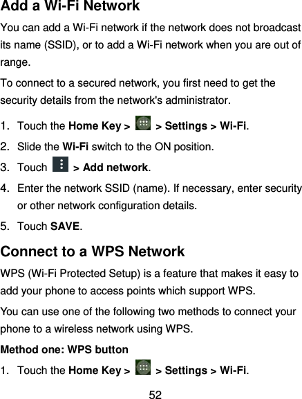  52 Add a Wi-Fi Network You can add a Wi-Fi network if the network does not broadcast its name (SSID), or to add a Wi-Fi network when you are out of range. To connect to a secured network, you first need to get the security details from the network&apos;s administrator. 1. Touch the Home Key &gt;    &gt; Settings &gt; Wi-Fi. 2. Slide the Wi-Fi switch to the ON position. 3. Touch    &gt; Add network. 4. Enter the network SSID (name). If necessary, enter security or other network configuration details. 5. Touch SAVE. Connect to a WPS Network WPS (Wi-Fi Protected Setup) is a feature that makes it easy to add your phone to access points which support WPS. You can use one of the following two methods to connect your phone to a wireless network using WPS. Method one: WPS button 1.  Touch the Home Key &gt;    &gt; Settings &gt; Wi-Fi. 