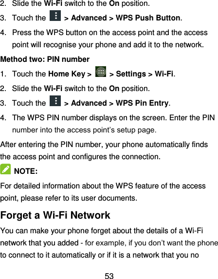  53 2.  Slide the Wi-Fi switch to the On position. 3.  Touch the    &gt; Advanced &gt; WPS Push Button. 4.  Press the WPS button on the access point and the access point will recognise your phone and add it to the network. Method two: PIN number 1.  Touch the Home Key &gt;    &gt; Settings &gt; Wi-Fi. 2.  Slide the Wi-Fi switch to the On position. 3.  Touch the    &gt; Advanced &gt; WPS Pin Entry. 4.  The WPS PIN number displays on the screen. Enter the PIN number into the access point’s setup page. After entering the PIN number, your phone automatically finds the access point and configures the connection.   NOTE:   For detailed information about the WPS feature of the access point, please refer to its user documents. Forget a Wi-Fi Network You can make your phone forget about the details of a Wi-Fi network that you added - for example, if you don’t want the phone to connect to it automatically or if it is a network that you no 