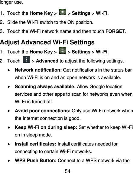  54 longer use.   1. Touch the Home Key &gt;    &gt; Settings &gt; Wi-Fi. 2. Slide the Wi-Fi switch to the ON position. 3. Touch the Wi-Fi network name and then touch FORGET. Adjust Advanced Wi-Fi Settings 1.  Touch the Home Key &gt;    &gt; Settings &gt; Wi-Fi. 2.  Touch    &gt; Advanced to adjust the following settings.  Network notification: Get notifications in the status bar when Wi-Fi is on and an open network is available.  Scanning always available: Allow Google location services and other apps to scan for networks even when Wi-Fi is turned off.  Avoid poor connections: Only use Wi-Fi network when the Internet connection is good.  Keep Wi-Fi on during sleep: Set whether to keep Wi-Fi on in sleep mode.  Install certificates: Install certificates needed for connecting to certain Wi-Fi networks.  WPS Push Button: Connect to a WPS network via the 