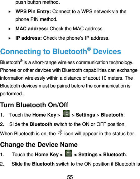  55 push button method.  WPS Pin Entry: Connect to a WPS network via the phone PIN method.  MAC address: Check the MAC address.  IP address: Check the phone’s IP address. Connecting to Bluetooth® Devices Bluetooth® is a short-range wireless communication technology. Phones or other devices with Bluetooth capabilities can exchange information wirelessly within a distance of about 10 meters. The Bluetooth devices must be paired before the communication is performed. Turn Bluetooth On/Off 1.  Touch the Home Key &gt;    &gt; Settings &gt; Bluetooth. 2.  Slide the Bluetooth switch to the ON or OFF position. When Bluetooth is on, the    icon will appear in the status bar.   Change the Device Name 1.  Touch the Home Key &gt;    &gt; Settings &gt; Bluetooth. 2.  Slide the Bluetooth switch to the ON position if Bluetooth is 