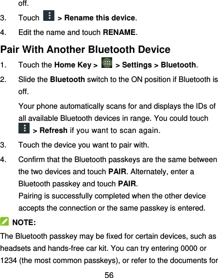  56 off. 3.  Touch    &gt; Rename this device. 4.  Edit the name and touch RENAME. Pair With Another Bluetooth Device 1.  Touch the Home Key &gt;    &gt; Settings &gt; Bluetooth. 2.  Slide the Bluetooth switch to the ON position if Bluetooth is off. Your phone automatically scans for and displays the IDs of all available Bluetooth devices in range. You could touch  &gt; Refresh if you want to scan again. 3.  Touch the device you want to pair with. 4.  Confirm that the Bluetooth passkeys are the same between the two devices and touch PAIR. Alternately, enter a Bluetooth passkey and touch PAIR. Pairing is successfully completed when the other device accepts the connection or the same passkey is entered.   NOTE: The Bluetooth passkey may be fixed for certain devices, such as headsets and hands-free car kit. You can try entering 0000 or 1234 (the most common passkeys), or refer to the documents for 