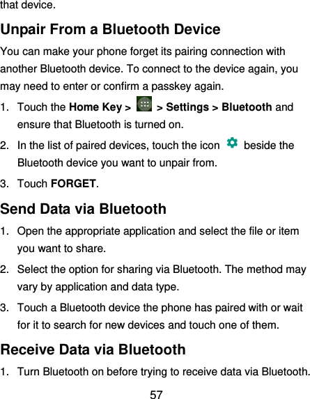  57 that device. Unpair From a Bluetooth Device You can make your phone forget its pairing connection with another Bluetooth device. To connect to the device again, you may need to enter or confirm a passkey again. 1.  Touch the Home Key &gt;    &gt; Settings &gt; Bluetooth and ensure that Bluetooth is turned on. 2.  In the list of paired devices, touch the icon    beside the Bluetooth device you want to unpair from. 3.  Touch FORGET. Send Data via Bluetooth 1.  Open the appropriate application and select the file or item you want to share. 2.  Select the option for sharing via Bluetooth. The method may vary by application and data type. 3.  Touch a Bluetooth device the phone has paired with or wait for it to search for new devices and touch one of them. Receive Data via Bluetooth 1.  Turn Bluetooth on before trying to receive data via Bluetooth. 