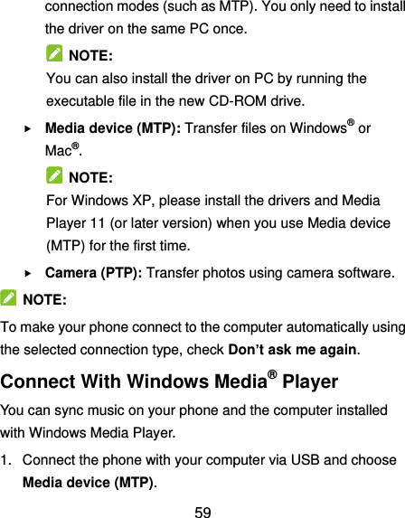  59 connection modes (such as MTP). You only need to install the driver on the same PC once.   NOTE: You can also install the driver on PC by running the executable file in the new CD-ROM drive.  Media device (MTP): Transfer files on Windows® or Mac®.   NOTE: For Windows XP, please install the drivers and Media Player 11 (or later version) when you use Media device (MTP) for the first time.    Camera (PTP): Transfer photos using camera software.   NOTE: To make your phone connect to the computer automatically using the selected connection type, check Don’t ask me again. Connect With Windows Media® Player You can sync music on your phone and the computer installed with Windows Media Player. 1.  Connect the phone with your computer via USB and choose Media device (MTP). 