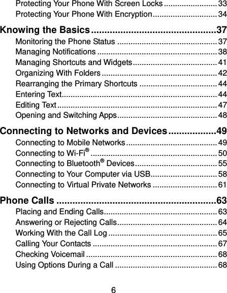  6 Protecting Your Phone With Screen Locks ........................ 33 Protecting Your Phone With Encryption ............................. 34 Knowing the Basics ............................................... 37 Monitoring the Phone Status ............................................. 37 Managing Notifications ...................................................... 38 Managing Shortcuts and Widgets ...................................... 41 Organizing With Folders .................................................... 42 Rearranging the Primary Shortcuts ................................... 44 Entering Text...................................................................... 44 Editing Text ........................................................................ 47 Opening and Switching Apps ............................................. 48 Connecting to Networks and Devices .................. 49 Connecting to Mobile Networks ......................................... 49 Connecting to Wi-Fi® ......................................................... 50 Connecting to Bluetooth® Devices ..................................... 55 Connecting to Your Computer via USB.............................. 58 Connecting to Virtual Private Networks ............................. 61 Phone Calls ............................................................ 63 Placing and Ending Calls ................................................... 63 Answering or Rejecting Calls ............................................. 64 Working With the Call Log ................................................. 65 Calling Your Contacts ........................................................ 67 Checking Voicemail ........................................................... 68 Using Options During a Call .............................................. 68 