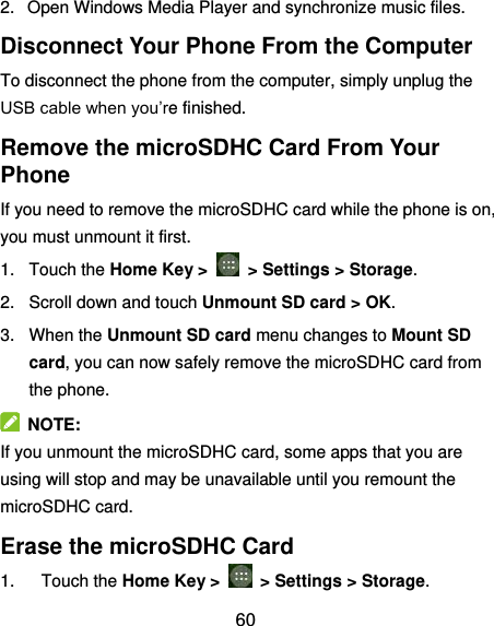  60 2.  Open Windows Media Player and synchronize music files. Disconnect Your Phone From the Computer To disconnect the phone from the computer, simply unplug the USB cable when you’re finished. Remove the microSDHC Card From Your Phone If you need to remove the microSDHC card while the phone is on, you must unmount it first. 1.  Touch the Home Key &gt;    &gt; Settings &gt; Storage. 2.  Scroll down and touch Unmount SD card &gt; OK. 3.  When the Unmount SD card menu changes to Mount SD card, you can now safely remove the microSDHC card from the phone.   NOTE: If you unmount the microSDHC card, some apps that you are using will stop and may be unavailable until you remount the microSDHC card. Erase the microSDHC Card 1.  Touch the Home Key &gt;    &gt; Settings &gt; Storage. 
