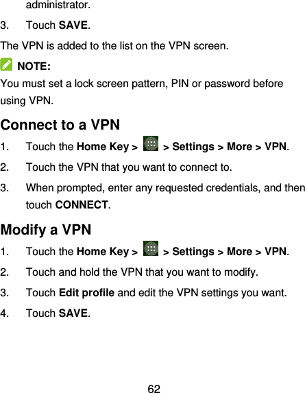  62 administrator. 3.  Touch SAVE. The VPN is added to the list on the VPN screen.   NOTE: You must set a lock screen pattern, PIN or password before using VPN.   Connect to a VPN 1.  Touch the Home Key &gt;    &gt; Settings &gt; More &gt; VPN. 2.  Touch the VPN that you want to connect to. 3.  When prompted, enter any requested credentials, and then touch CONNECT.   Modify a VPN 1.  Touch the Home Key &gt;    &gt; Settings &gt; More &gt; VPN. 2.  Touch and hold the VPN that you want to modify. 3.  Touch Edit profile and edit the VPN settings you want. 4.  Touch SAVE. 