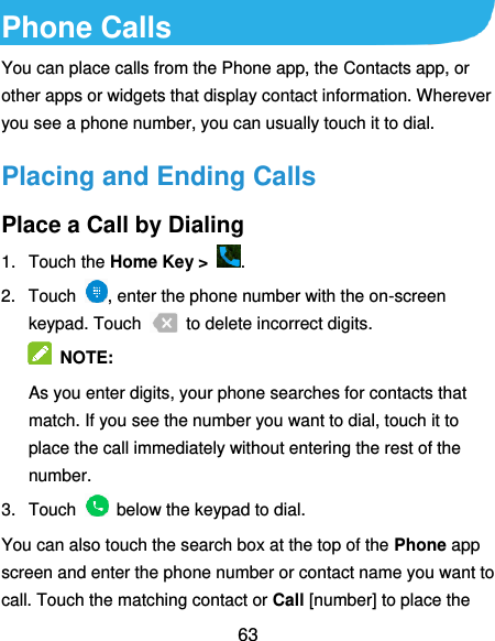  63 Phone Calls You can place calls from the Phone app, the Contacts app, or other apps or widgets that display contact information. Wherever you see a phone number, you can usually touch it to dial. Placing and Ending Calls Place a Call by Dialing 1.  Touch the Home Key &gt;  . 2.  Touch  , enter the phone number with the on-screen keypad. Touch    to delete incorrect digits.  NOTE:   As you enter digits, your phone searches for contacts that match. If you see the number you want to dial, touch it to place the call immediately without entering the rest of the number.   3.  Touch    below the keypad to dial. You can also touch the search box at the top of the Phone app screen and enter the phone number or contact name you want to call. Touch the matching contact or Call [number] to place the 