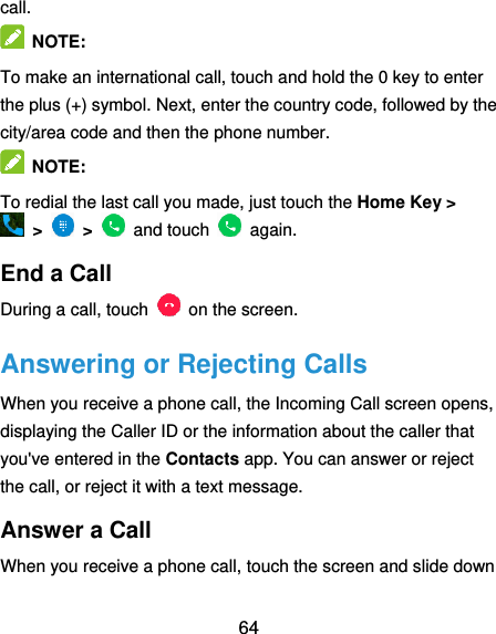  64 call.   NOTE: To make an international call, touch and hold the 0 key to enter the plus (+) symbol. Next, enter the country code, followed by the city/area code and then the phone number.   NOTE: To redial the last call you made, just touch the Home Key &gt;   &gt;    &gt;    and touch    again. End a Call During a call, touch    on the screen. Answering or Rejecting Calls When you receive a phone call, the Incoming Call screen opens, displaying the Caller ID or the information about the caller that you&apos;ve entered in the Contacts app. You can answer or reject the call, or reject it with a text message. Answer a Call When you receive a phone call, touch the screen and slide down 