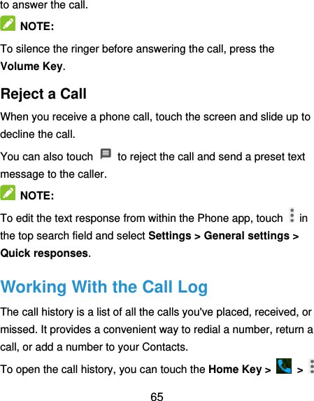  65 to answer the call.  NOTE: To silence the ringer before answering the call, press the Volume Key. Reject a Call When you receive a phone call, touch the screen and slide up to decline the call. You can also touch    to reject the call and send a preset text message to the caller.    NOTE: To edit the text response from within the Phone app, touch    in the top search field and select Settings &gt; General settings &gt; Quick responses. Working With the Call Log The call history is a list of all the calls you&apos;ve placed, received, or missed. It provides a convenient way to redial a number, return a call, or add a number to your Contacts. To open the call history, you can touch the Home Key &gt;    &gt;   