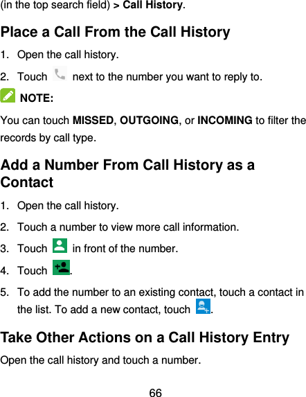  66 (in the top search field) &gt; Call History. Place a Call From the Call History 1.  Open the call history. 2.  Touch    next to the number you want to reply to.  NOTE: You can touch MISSED, OUTGOING, or INCOMING to filter the records by call type. Add a Number From Call History as a Contact 1.  Open the call history. 2.  Touch a number to view more call information. 3.  Touch    in front of the number. 4.  Touch  .   5.  To add the number to an existing contact, touch a contact in the list. To add a new contact, touch  . Take Other Actions on a Call History Entry Open the call history and touch a number. 