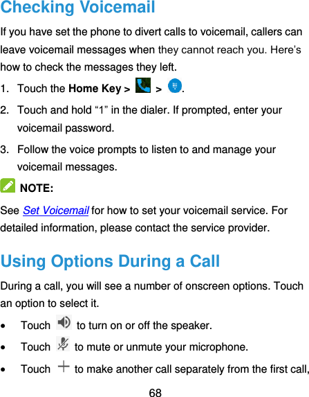  68 Checking Voicemail If you have set the phone to divert calls to voicemail, callers can leave voicemail messages when they cannot reach you. Here’s how to check the messages they left. 1.  Touch the Home Key &gt;   &gt;  . 2.  Touch and hold “1” in the dialer. If prompted, enter your voicemail password.   3.  Follow the voice prompts to listen to and manage your voicemail messages.    NOTE:   See Set Voicemail for how to set your voicemail service. For detailed information, please contact the service provider. Using Options During a Call During a call, you will see a number of onscreen options. Touch an option to select it.  Touch    to turn on or off the speaker.  Touch    to mute or unmute your microphone.  Touch    to make another call separately from the first call, 