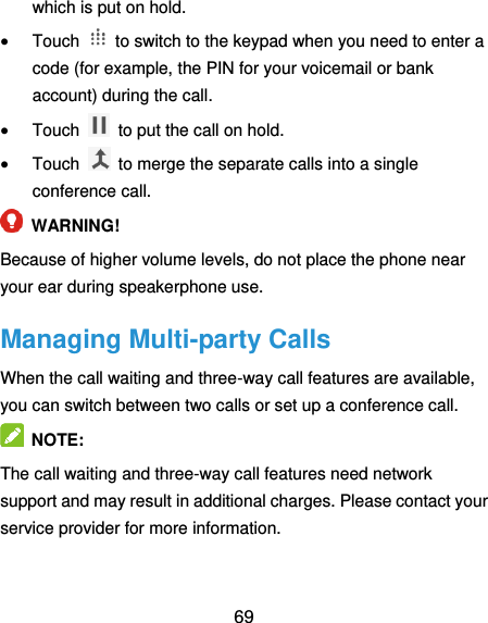  69 which is put on hold.  Touch    to switch to the keypad when you need to enter a code (for example, the PIN for your voicemail or bank account) during the call.  Touch    to put the call on hold.  Touch    to merge the separate calls into a single conference call.  WARNING! Because of higher volume levels, do not place the phone near your ear during speakerphone use. Managing Multi-party Calls When the call waiting and three-way call features are available, you can switch between two calls or set up a conference call.    NOTE: The call waiting and three-way call features need network support and may result in additional charges. Please contact your service provider for more information. 