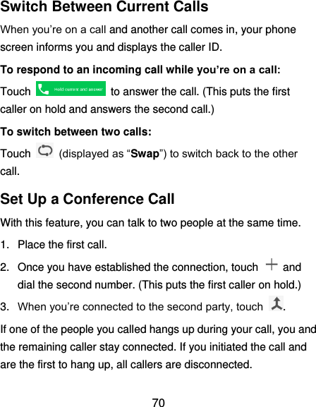  70 Switch Between Current Calls When you’re on a call and another call comes in, your phone screen informs you and displays the caller ID. To respond to an incoming call while you’re on a call: Touch    to answer the call. (This puts the first caller on hold and answers the second call.) To switch between two calls: Touch   (displayed as “Swap”) to switch back to the other call. Set Up a Conference Call With this feature, you can talk to two people at the same time. 1.  Place the first call. 2.  Once you have established the connection, touch    and dial the second number. (This puts the first caller on hold.) 3. When you’re connected to the second party, touch  . If one of the people you called hangs up during your call, you and the remaining caller stay connected. If you initiated the call and are the first to hang up, all callers are disconnected. 