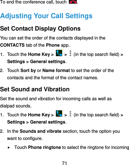  71 To end the conference call, touch  . Adjusting Your Call Settings Set Contact Display Options You can set the order of the contacts displayed in the CONTACTS tab of the Phone app. 1.  Touch the Home Key &gt;    &gt;    (in the top search field) &gt; Settings &gt; General settings. 2.  Touch Sort by or Name format to set the order of the contacts and the format of the contact names. Set Sound and Vibration Set the sound and vibration for incoming calls as well as dialpad sounds. 1.  Touch the Home Key &gt;    &gt;    (in the top search field) &gt; Settings &gt; General settings. 2.  In the Sounds and vibrate section, touch the option you want to configure.  Touch Phone ringtone to select the ringtone for incoming 