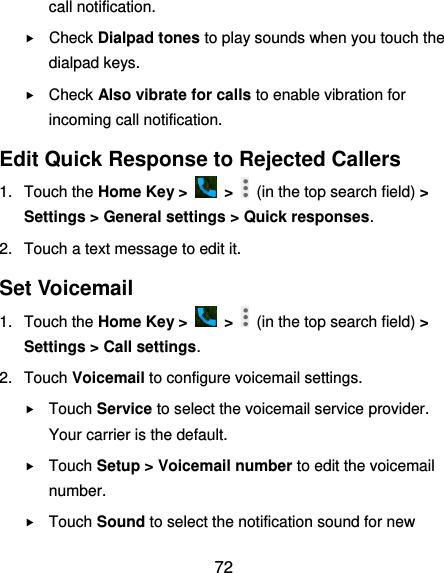  72 call notification.  Check Dialpad tones to play sounds when you touch the dialpad keys.  Check Also vibrate for calls to enable vibration for incoming call notification. Edit Quick Response to Rejected Callers 1.  Touch the Home Key &gt;    &gt;    (in the top search field) &gt; Settings &gt; General settings &gt; Quick responses. 2.  Touch a text message to edit it. Set Voicemail 1.  Touch the Home Key &gt;    &gt;    (in the top search field) &gt; Settings &gt; Call settings. 2.  Touch Voicemail to configure voicemail settings.  Touch Service to select the voicemail service provider. Your carrier is the default.      Touch Setup &gt; Voicemail number to edit the voicemail number.  Touch Sound to select the notification sound for new 