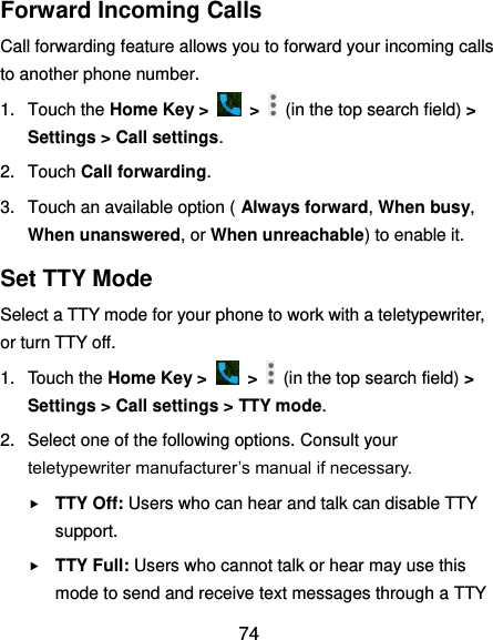  74 Forward Incoming Calls Call forwarding feature allows you to forward your incoming calls to another phone number. 1.  Touch the Home Key &gt;    &gt;    (in the top search field) &gt; Settings &gt; Call settings. 2.  Touch Call forwarding. 3.  Touch an available option ( Always forward, When busy, When unanswered, or When unreachable) to enable it. Set TTY Mode Select a TTY mode for your phone to work with a teletypewriter, or turn TTY off. 1.  Touch the Home Key &gt;    &gt;    (in the top search field) &gt; Settings &gt; Call settings &gt; TTY mode. 2.  Select one of the following options. Consult your teletypewriter manufacturer’s manual if necessary.  TTY Off: Users who can hear and talk can disable TTY support.  TTY Full: Users who cannot talk or hear may use this mode to send and receive text messages through a TTY 