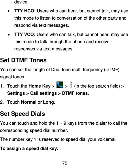  75 device.  TTY HCO: Users who can hear, but cannot talk, may use this mode to listen to conversation of the other party and respond via text messages.  TTY VCO: Users who can talk, but cannot hear, may use this mode to talk through the phone and receive responses via text messages. Set DTMF Tones You can set the length of Dual-tone multi-frequency (DTMF) signal tones. 1.  Touch the Home Key &gt;    &gt;    (in the top search field) &gt; Settings &gt; Call settings &gt; DTMF tones. 2.  Touch Normal or Long. Set Speed Dials You can touch and hold the 1 ~ 9 keys from the dialer to call the corresponding speed dial number. The number key 1 is reserved to speed dial your voicemail. To assign a speed dial key: 