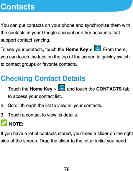  78 Contacts You can put contacts on your phone and synchronize them with the contacts in your Google account or other accounts that support contact syncing. To see your contacts, touch the Home Key &gt;  . From there, you can touch the tabs on the top of the screen to quickly switch to contact groups or favorite contacts. Checking Contact Details 1.  Touch the Home Key &gt;    and touch the CONTACTS tab to access your contact list. 2.  Scroll through the list to view all your contacts. 3.  Touch a contact to view its details.  NOTE: If you have a lot of contacts stored, you&apos;ll see a slider on the right side of the screen. Drag the slider to the letter initial you need. 