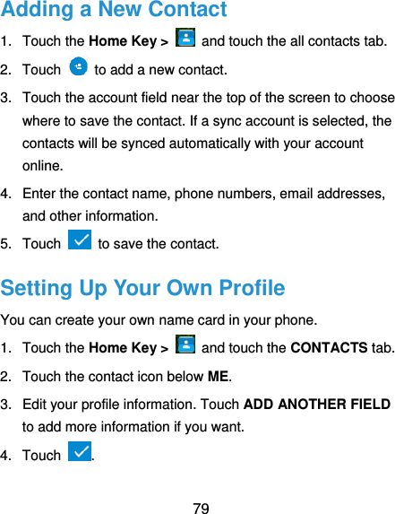  79 Adding a New Contact 1.  Touch the Home Key &gt;    and touch the all contacts tab. 2.  Touch    to add a new contact. 3.  Touch the account field near the top of the screen to choose where to save the contact. If a sync account is selected, the contacts will be synced automatically with your account online. 4.  Enter the contact name, phone numbers, email addresses, and other information. 5.  Touch   to save the contact. Setting Up Your Own Profile You can create your own name card in your phone. 1.  Touch the Home Key &gt;   and touch the CONTACTS tab. 2.  Touch the contact icon below ME. 3.  Edit your profile information. Touch ADD ANOTHER FIELD to add more information if you want. 4.  Touch  . 