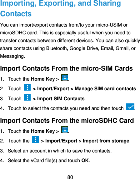  80 Importing, Exporting, and Sharing Contacts You can import/export contacts from/to your micro-USIM or microSDHC card. This is especially useful when you need to transfer contacts between different devices. You can also quickly share contacts using Bluetooth, Google Drive, Email, Gmail, or Messaging. Import Contacts From the micro-SIM Cards 1.  Touch the Home Key &gt;  . 2.  Touch    &gt; Import/Export &gt; Manage SIM card contacts. 3.  Touch    &gt; Import SIM Contacts. 4.  Touch to select the contacts you need and then touch  . Import Contacts From the microSDHC Card 1.  Touch the Home Key &gt;  . 2.  Touch the    &gt; Import/Export &gt; Import from storage. 3.  Select an account in which to save the contacts. 4.  Select the vCard file(s) and touch OK. 