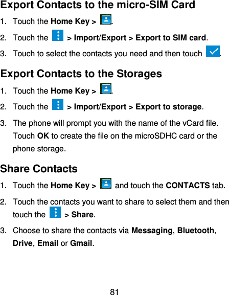  81 Export Contacts to the micro-SIM Card 1.  Touch the Home Key &gt;  . 2.  Touch the    &gt; Import/Export &gt; Export to SIM card. 3.  Touch to select the contacts you need and then touch  . Export Contacts to the Storages 1.  Touch the Home Key &gt;  . 2.  Touch the    &gt; Import/Export &gt; Export to storage. 3.  The phone will prompt you with the name of the vCard file. Touch OK to create the file on the microSDHC card or the phone storage. Share Contacts 1.  Touch the Home Key &gt;    and touch the CONTACTS tab. 2.  Touch the contacts you want to share to select them and then touch the    &gt; Share. 3.  Choose to share the contacts via Messaging, Bluetooth, Drive, Email or Gmail. 