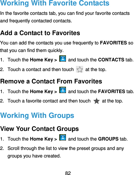  82 Working With Favorite Contacts In the favorite contacts tab, you can find your favorite contacts and frequently contacted contacts. Add a Contact to Favorites You can add the contacts you use frequently to FAVORITES so that you can find them quickly. 1.  Touch the Home Key &gt;   and touch the CONTACTS tab. 2.  Touch a contact and then touch    at the top. Remove a Contact From Favorites 1.  Touch the Home Key &gt;    and touch the FAVORITES tab. 2.  Touch a favorite contact and then touch   at the top. Working With Groups View Your Contact Groups 1.  Touch the Home Key &gt;    and touch the GROUPS tab. 2.  Scroll through the list to view the preset groups and any groups you have created. 