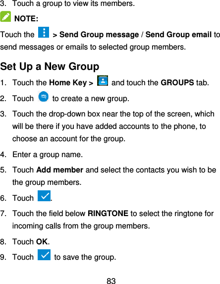  83 3.  Touch a group to view its members.  NOTE:   Touch the    &gt; Send Group message / Send Group email to send messages or emails to selected group members. Set Up a New Group 1.  Touch the Home Key &gt;    and touch the GROUPS tab. 2.  Touch    to create a new group. 3.  Touch the drop-down box near the top of the screen, which will be there if you have added accounts to the phone, to choose an account for the group. 4.  Enter a group name. 5.  Touch Add member and select the contacts you wish to be the group members. 6.  Touch  . 7.  Touch the field below RINGTONE to select the ringtone for incoming calls from the group members. 8.  Touch OK. 9.  Touch   to save the group. 