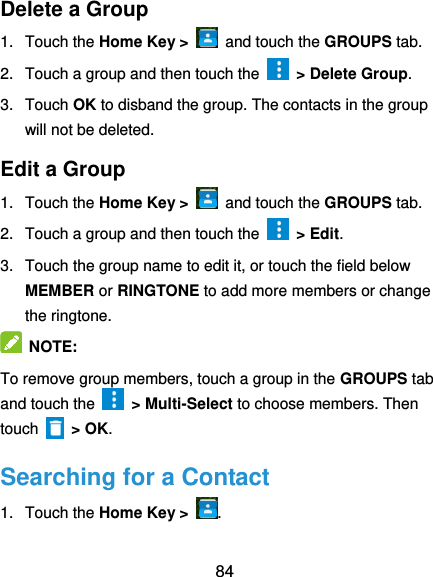  84 Delete a Group 1.  Touch the Home Key &gt;   and touch the GROUPS tab. 2.  Touch a group and then touch the    &gt; Delete Group. 3.  Touch OK to disband the group. The contacts in the group will not be deleted. Edit a Group 1.  Touch the Home Key &gt;   and touch the GROUPS tab. 2.  Touch a group and then touch the    &gt; Edit. 3.  Touch the group name to edit it, or touch the field below MEMBER or RINGTONE to add more members or change the ringtone.  NOTE:   To remove group members, touch a group in the GROUPS tab and touch the    &gt; Multi-Select to choose members. Then touch    &gt; OK. Searching for a Contact 1.  Touch the Home Key &gt;  . 