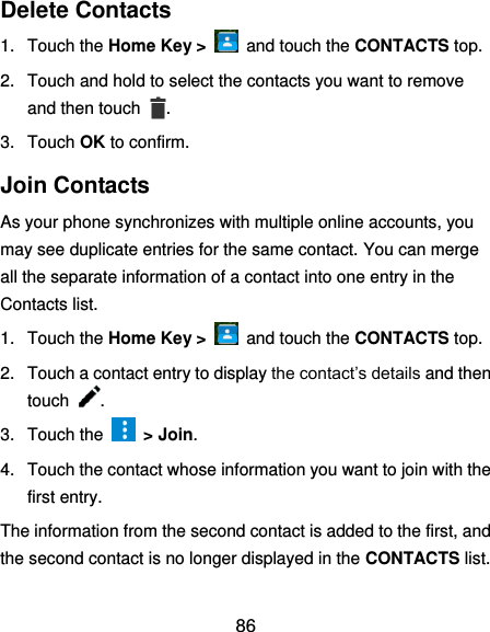  86 Delete Contacts 1.  Touch the Home Key &gt;    and touch the CONTACTS top. 2.  Touch and hold to select the contacts you want to remove and then touch  . 3.  Touch OK to confirm. Join Contacts As your phone synchronizes with multiple online accounts, you may see duplicate entries for the same contact. You can merge all the separate information of a contact into one entry in the Contacts list. 1.  Touch the Home Key &gt;    and touch the CONTACTS top. 2.  Touch a contact entry to display the contact’s details and then touch  . 3.  Touch the    &gt; Join. 4.  Touch the contact whose information you want to join with the first entry. The information from the second contact is added to the first, and the second contact is no longer displayed in the CONTACTS list. 