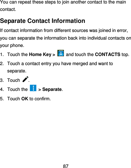  87 You can repeat these steps to join another contact to the main contact. Separate Contact Information If contact information from different sources was joined in error, you can separate the information back into individual contacts on your phone. 1.  Touch the Home Key &gt;    and touch the CONTACTS top. 2.  Touch a contact entry you have merged and want to separate. 3.  Touch  . 4.  Touch the    &gt; Separate.   5.  Touch OK to confirm.  